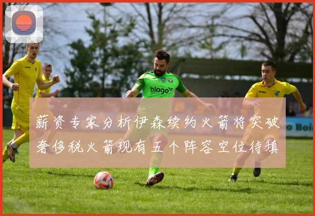 薪资专家分析伊森续约火箭将突破奢侈税火箭现有五个阵容空位待填补