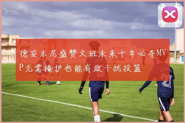 德安东尼盛赞文班未来十年必夺MVP无需掩护也能有效干扰投篮