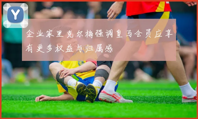 企业家里克尔梅强调皇马会员应享有更多权益与归属感