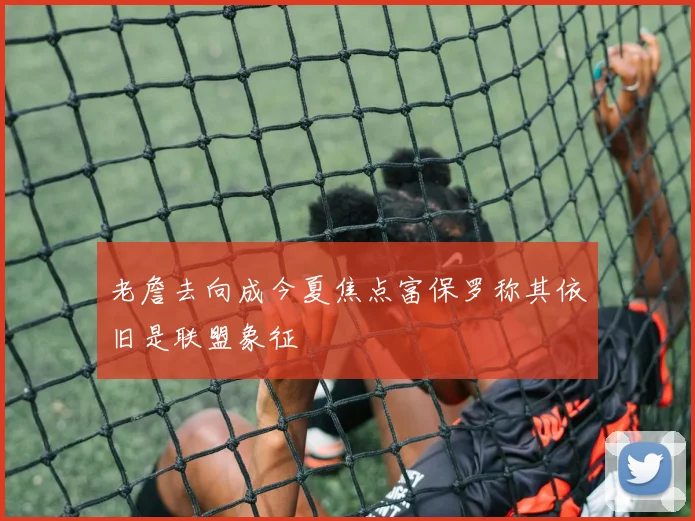 老詹去向成今夏焦点富保罗称其依旧是联盟象征