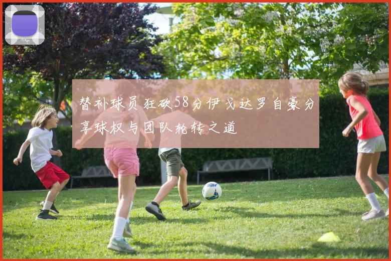 替补球员狂砍58分伊戈达罗自豪分享球权与团队轮转之道