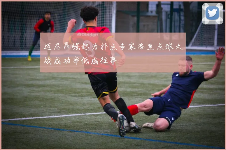 迈尼昂崛起为扑点专家洛里点球大战成功率低成往事