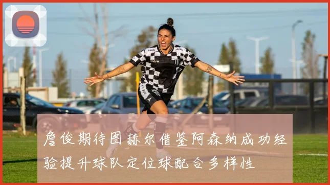詹俊期待图赫尔借鉴阿森纳成功经验提升球队定位球配合多样性