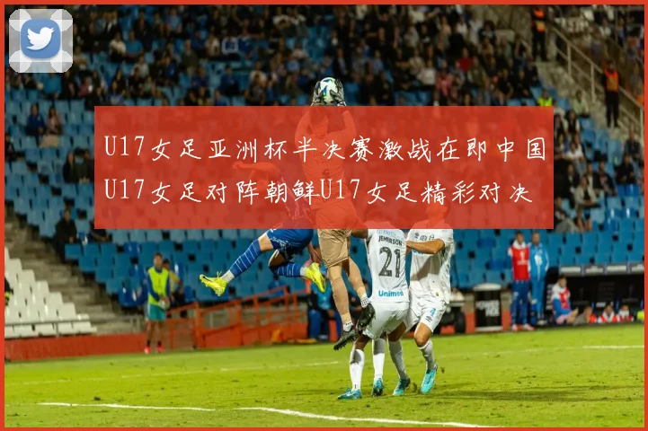 U17女足亚洲杯半决赛激战在即中国U17女足对阵朝鲜U17女足精彩对决即将开启