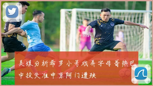 美媒分析希罗小号戏弄字母哥热巴中投失准申京阿门遭殃