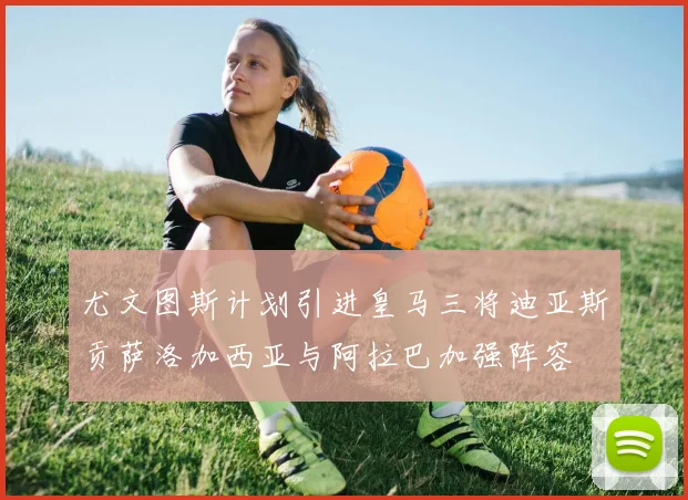 尤文图斯计划引进皇马三将迪亚斯贡萨洛加西亚与阿拉巴加强阵容