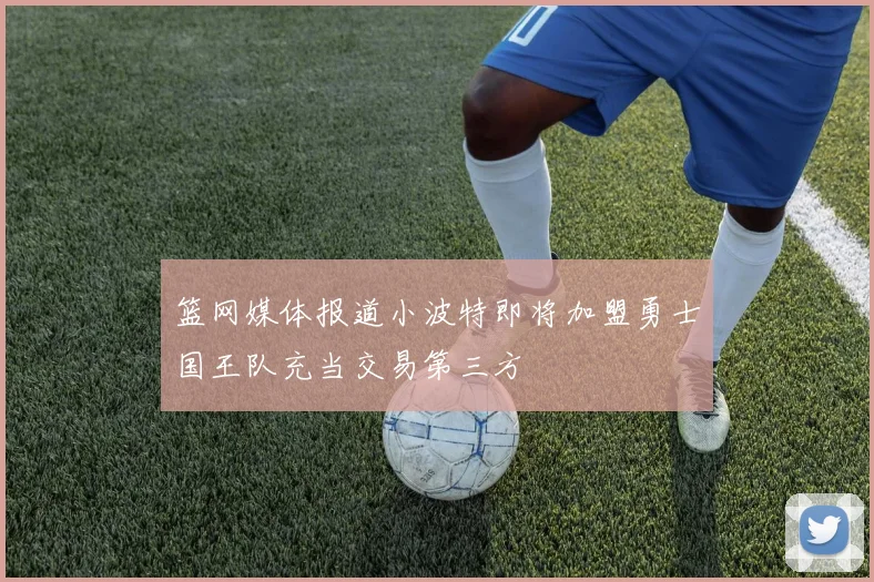 篮网媒体报道小波特即将加盟勇士国王队充当交易第三方