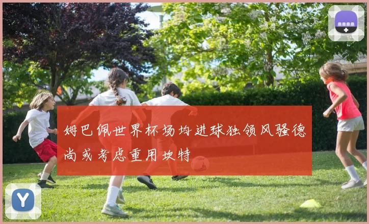 姆巴佩世界杯场均进球独领风骚德尚或考虑重用坎特