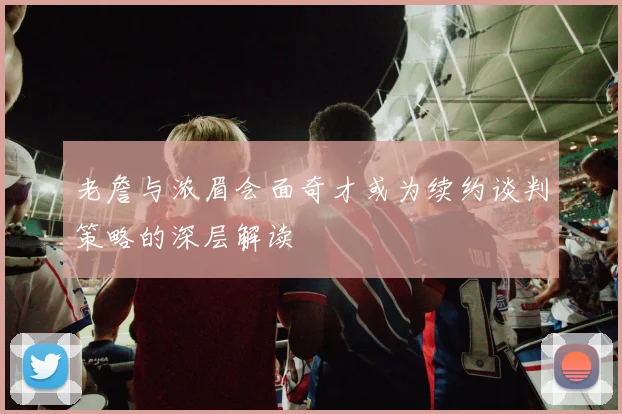 老詹与浓眉会面奇才或为续约谈判策略的深层解读