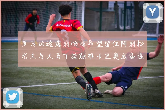 罗马诺透露利物浦希望留住阿利松尤文与大马丁接触维卡里奥成备选