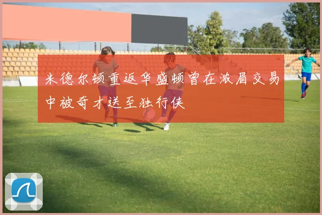 米德尔顿重返华盛顿曾在浓眉交易中被奇才送至独行侠