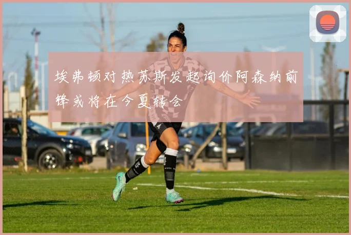 埃弗顿对热苏斯发起询价阿森纳前锋或将在今夏转会