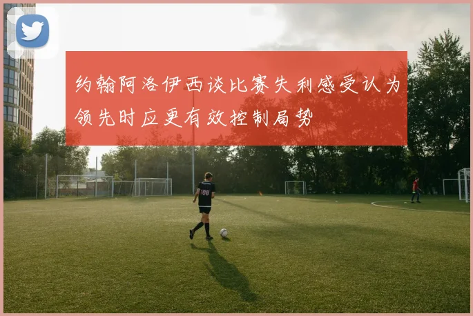 约翰阿洛伊西谈比赛失利感受认为领先时应更有效控制局势
