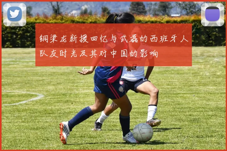 铜梁龙新援回忆与武磊的西班牙人队友时光及其对中国的影响