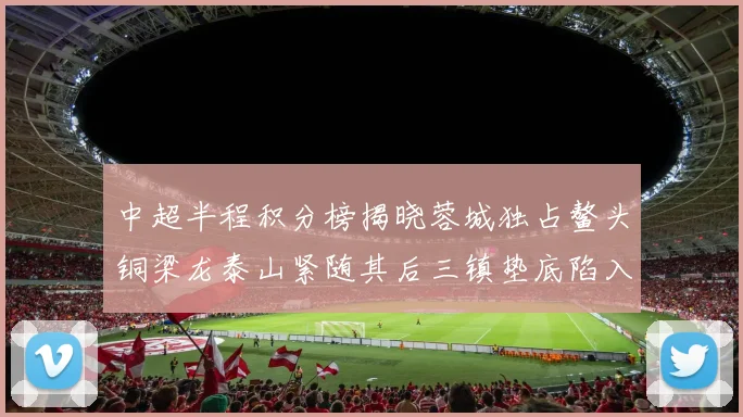 中超半程积分榜揭晓蓉城独占鳌头铜梁龙泰山紧随其后三镇垫底陷入困境