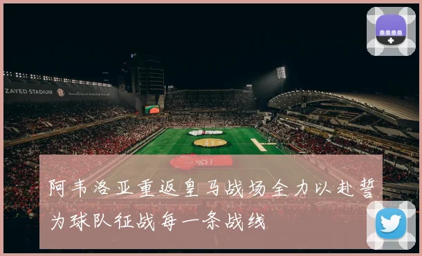 阿韦洛亚重返皇马战场全力以赴誓为球队征战每一条战线