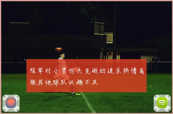 绿军对小贾伦杰克逊的追求热情高涨其他球队兴趣不及