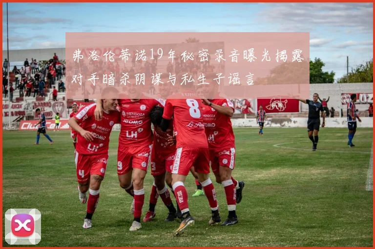 弗洛伦蒂诺19年秘密录音曝光揭露对手暗杀阴谋与私生子谣言
