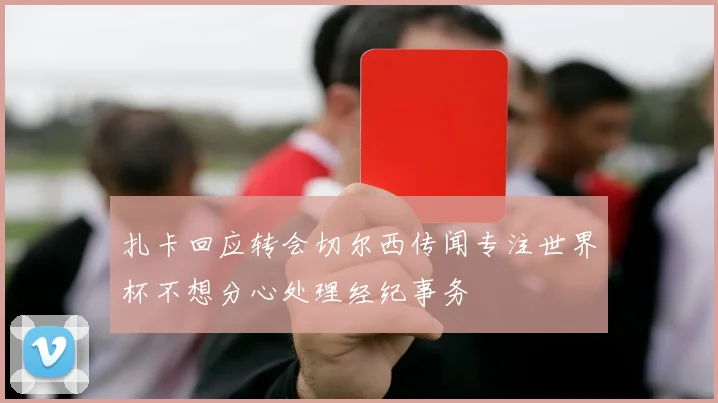 扎卡回应转会切尔西传闻专注世界杯不想分心处理经纪事务