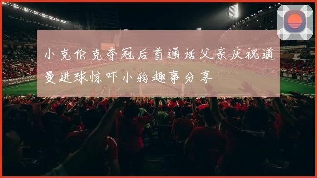 小克伦克夺冠后首通话父亲庆祝道曼进球惊吓小狗趣事分享
