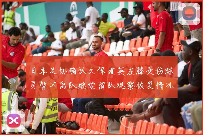 日本足协确认久保建英左膝受伤球员暂不离队继续留队观察恢复情况