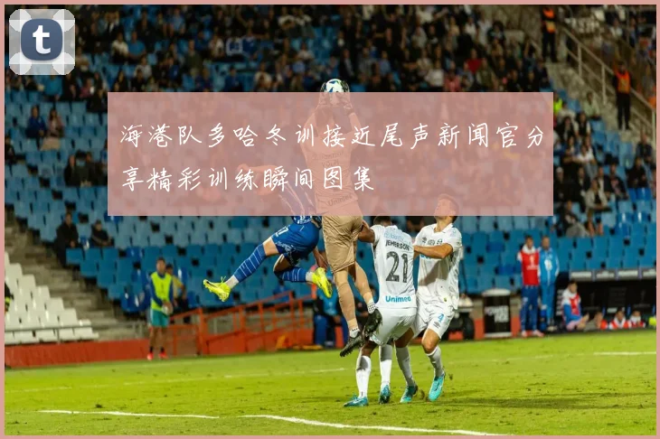 海港队多哈冬训接近尾声新闻官分享精彩训练瞬间图集