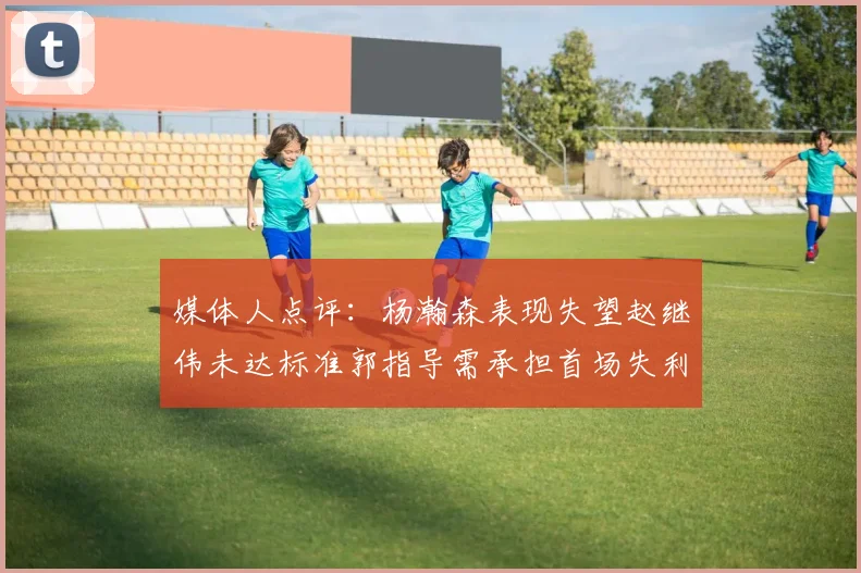 媒体人点评：杨瀚森表现失望赵继伟未达标准郭指导需承担首场失利责任
