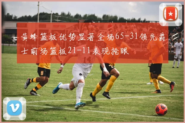 黄蜂篮板优势显著全场65-31领先爵士前场篮板21-11表现抢眼