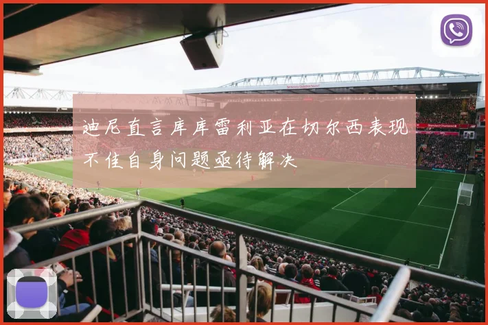 迪尼直言库库雷利亚在切尔西表现不佳自身问题亟待解决
