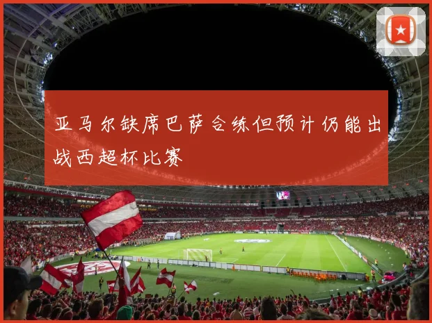 亚马尔缺席巴萨合练但预计仍能出战西超杯比赛