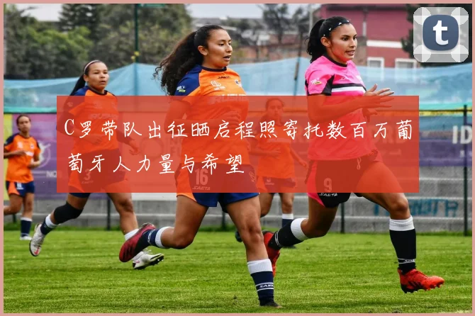 C罗带队出征晒启程照寄托数百万葡萄牙人力量与希望