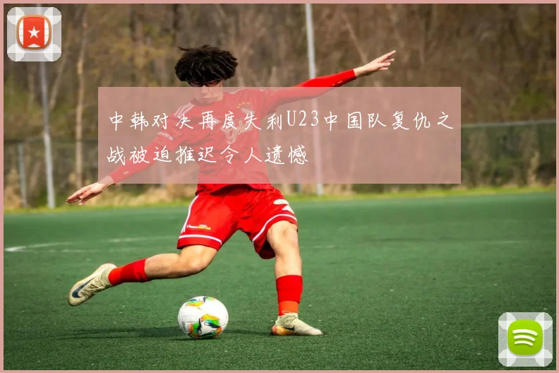 中韩对决再度失利U23中国队复仇之战被迫推迟令人遗憾